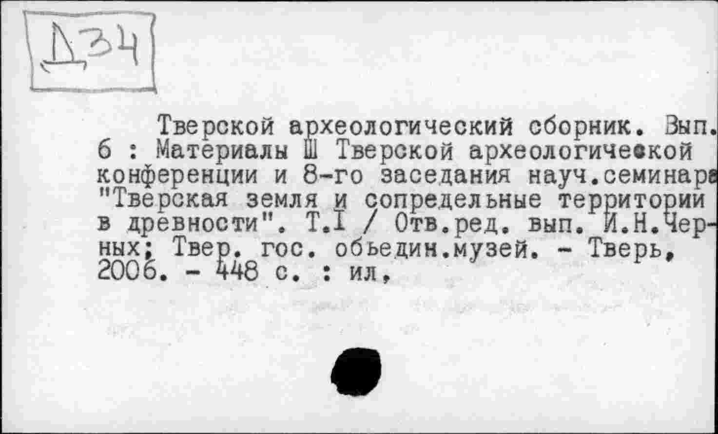 ﻿Тверской археологический сборник. Зып. 6 : Материалы Ш Тверской археологичевкой конференции и 8-го заседания науч.семинаре "Тверская земля и сопредельные территории в древности". T.I / Отв.ред. вып. И.Н.Черных; Твер. гос. обьедин.музей. - Тверь, 2006. - 448 с. : ил,